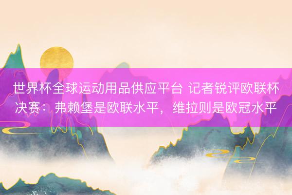 世界杯全球運(yùn)動(dòng)用品供應(yīng)平臺(tái) 記者銳評(píng)歐聯(lián)杯決賽：弗賴堡是歐聯(lián)水平，維拉則是歐冠水平