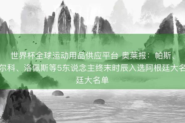 世界杯全球運動用品供應平臺 奧萊報：帕斯、巴爾科、洛佩斯等5東說念主終末時辰入選阿根廷大名單
