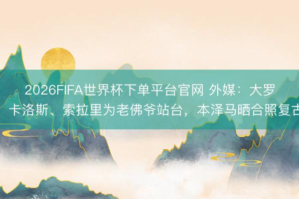 2026FIFA世界杯下單平臺(tái)官網(wǎng) 外媒：大羅、卡洛斯、索拉里為老佛爺站臺(tái)，本澤馬曬合照復(fù)古
