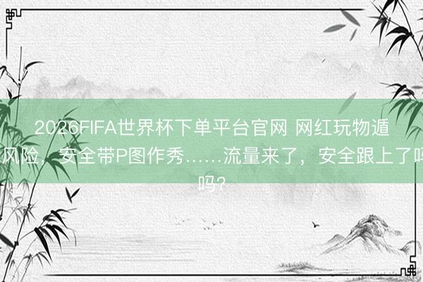 2026FIFA世界杯下單平臺官網 網紅玩物遁藏風險，安全帶P圖作秀……流量來了，安全跟上了嗎？