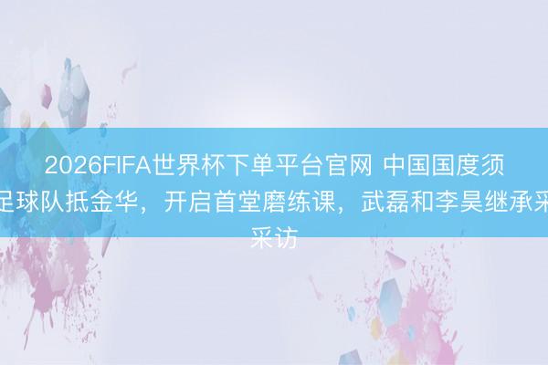 2026FIFA世界杯下單平臺官網(wǎng) 中國國度須眉足球隊(duì)抵金華，開啟首堂磨練課，<a  target=