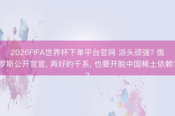 2026FIFA世界杯下單平臺官網 派頭頑強? 俄羅斯公開官宣， 再好的干系， 也要開脫中國稀土依賴?