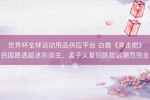世界杯全球運動用品供應平臺 白鹿《奔走吧》民國路透超迷東談主，孟子義復舊陳哲遠潮范完全