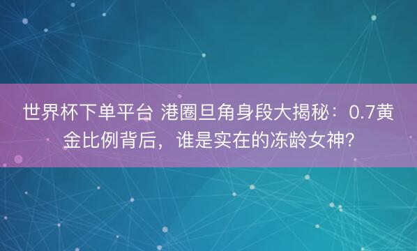 世界杯下單平臺 港圈旦角身段大揭秘:0.7黃金比例背后,誰是實在的凍齡女神?