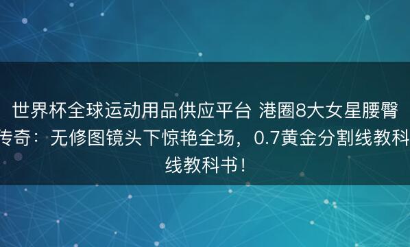 世界杯全球運動用品供應平臺 港圈8大女星腰臀比傳奇：無修圖鏡頭下驚艷全場，0.7黃金分割線教科書！