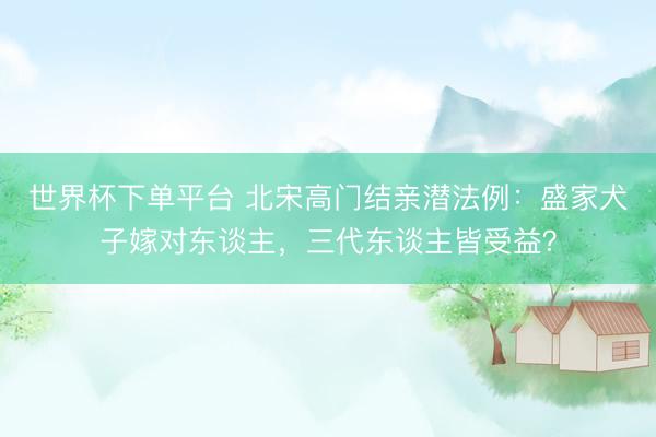 世界杯下單平臺 北宋高門結親潛法例：盛家犬子嫁對東談主，三代東談主皆受益？