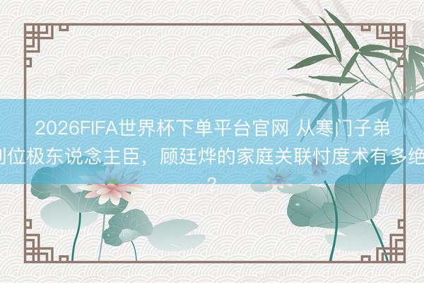 2026FIFA世界杯下單平臺(tái)官網(wǎng) 從寒門子弟到位極東說(shuō)念主臣，顧廷燁的家庭關(guān)聯(lián)忖度術(shù)有多絕？
