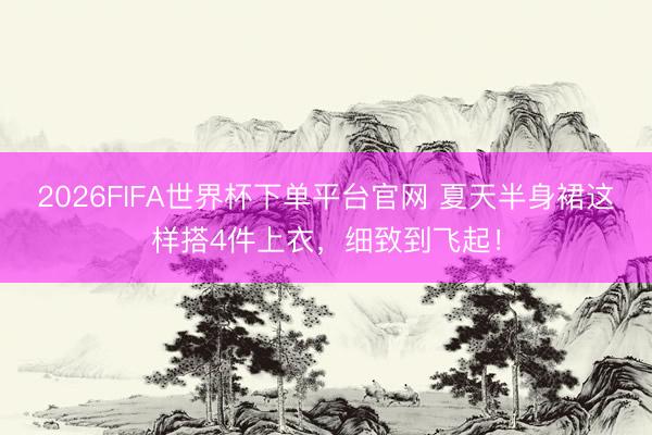 2026FIFA世界杯下單平臺(tái)官網(wǎng) 夏天半身裙這樣搭4件上衣,細(xì)致到飛起!