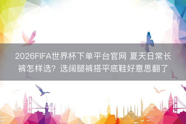 2026FIFA世界杯下單平臺官網 夏天日常長褲怎樣選?選闊腿褲搭平底鞋好意思翻了