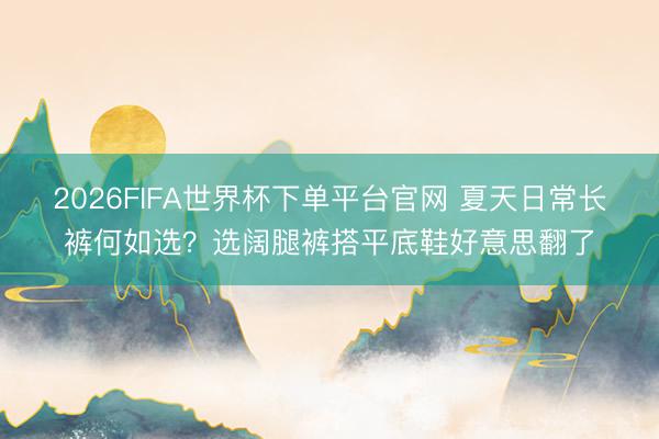 2026FIFA世界杯下單平臺官網 夏天日常長褲何如選?選闊腿褲搭平底鞋好意思翻了